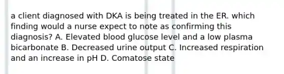 a client diagnosed with DKA is being treated in the ER. which finding would a nurse expect to note as confirming this diagnosis? A. Elevated blood glucose level and a low plasma bicarbonate B. Decreased urine output C. Increased respiration and an increase in pH D. Comatose state