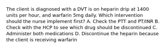 The client is diagnosed with a DVT is on heparin drip at 1400 units per hour, and warfarin 5mg daily. Which intervention should the nurse implement first? A. Check the PTT and PT/INR B. Check with the HCP to see which drug should be discontinued C. Administer both medications D. Discontinue the heparin because the client is receiving warfarin