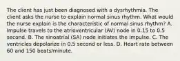 The client has just been diagnosed with a dysrhythmia. The client asks the nurse to explain normal sinus rhythm. What would the nurse explain is the characteristic of normal sinus rhythm? A. Impulse travels to the atrioventricular (AV) node in 0.15 to 0.5 second. B. The sinoatrial (SA) node initiates the impulse. C. The ventricles depolarize in 0.5 second or less. D. Heart rate between 60 and 150 beats/minute.