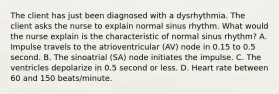 The client has just been diagnosed with a dysrhythmia. The client asks the nurse to explain normal sinus rhythm. What would the nurse explain is the characteristic of normal sinus rhythm? A. Impulse travels to the atrioventricular (AV) node in 0.15 to 0.5 second. B. The sinoatrial (SA) node initiates the impulse. C. The ventricles depolarize in 0.5 second or less. D. Heart rate between 60 and 150 beats/minute.