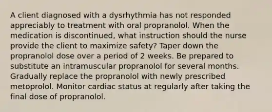 A client diagnosed with a dysrhythmia has not responded appreciably to treatment with oral propranolol. When the medication is discontinued, what instruction should the nurse provide the client to maximize safety? Taper down the propranolol dose over a period of 2 weeks. Be prepared to substitute an intramuscular propranolol for several months. Gradually replace the propranolol with newly prescribed metoprolol. Monitor cardiac status at regularly after taking the final dose of propranolol.