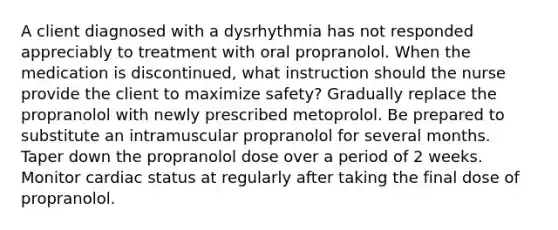 A client diagnosed with a dysrhythmia has not responded appreciably to treatment with oral propranolol. When the medication is discontinued, what instruction should the nurse provide the client to maximize safety? Gradually replace the propranolol with newly prescribed metoprolol. Be prepared to substitute an intramuscular propranolol for several months. Taper down the propranolol dose over a period of 2 weeks. Monitor cardiac status at regularly after taking the final dose of propranolol.