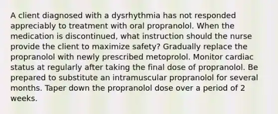 A client diagnosed with a dysrhythmia has not responded appreciably to treatment with oral propranolol. When the medication is discontinued, what instruction should the nurse provide the client to maximize safety? Gradually replace the propranolol with newly prescribed metoprolol. Monitor cardiac status at regularly after taking the final dose of propranolol. Be prepared to substitute an intramuscular propranolol for several months. Taper down the propranolol dose over a period of 2 weeks.