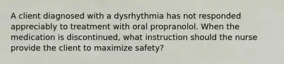 A client diagnosed with a dysrhythmia has not responded appreciably to treatment with oral propranolol. When the medication is discontinued, what instruction should the nurse provide the client to maximize safety?