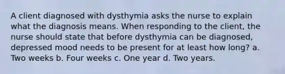 A client diagnosed with dysthymia asks the nurse to explain what the diagnosis means. When responding to the client, the nurse should state that before dysthymia can be diagnosed, depressed mood needs to be present for at least how long? a. Two weeks b. Four weeks c. One year d. Two years.