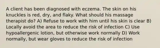 A client has been diagnosed with eczema. The skin on his knuckles is red, dry, and flaky. What should his massage therapist do? A) Refuse to work with him until his skin is clear B) Locally avoid the area to reduce the risk of infection C) Use hypoallergenic lotion, but otherwise work normally D) Work normally, but wear gloves to reduce the risk of infection