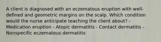 A client is diagnosed with an eczematous eruption with well-defined and geometric margins on the scalp. Which condition would the nurse anticipate teaching the client about? - Medication eruption - Atopic dermatitis - Contact dermatitis - Nonspecific eczematous dermatitis