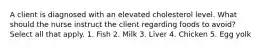 A client is diagnosed with an elevated cholesterol level. What should the nurse instruct the client regarding foods to avoid? Select all that apply. 1. Fish 2. Milk 3. Liver 4. Chicken 5. Egg yolk