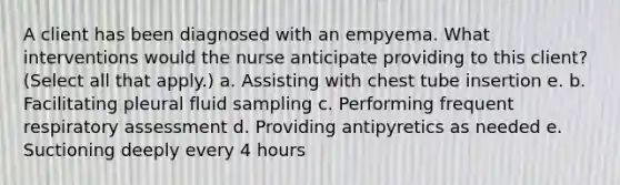 A client has been diagnosed with an empyema. What interventions would the nurse anticipate providing to this client? (Select all that apply.) a. Assisting with chest tube insertion e. b. Facilitating pleural fluid sampling c. Performing frequent respiratory assessment d. Providing antipyretics as needed e. Suctioning deeply every 4 hours