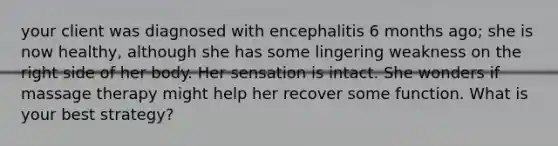 your client was diagnosed with encephalitis 6 months ago; she is now healthy, although she has some lingering weakness on the right side of her body. Her sensation is intact. She wonders if massage therapy might help her recover some function. What is your best strategy?