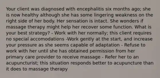 Your client was diagnosed with encephalitis six months ago; she is now healthy although she has some lingering weakness on the right side of her body. Her sensation is intact. She wonders if massage therapy might help her recover some function. What is your best strategy? - Work with her normally; this client requires no special accomodations -Work gently at the start, and increase your pressure as she seems capable of adaptation - Refuse to work with her until she has obtained permission from her primary care provider to receive massage - Refer her to an acupuncturist; this situation responds better to acupuncture than it does to massage therapy