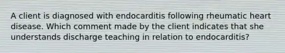 A client is diagnosed with endocarditis following rheumatic heart disease. Which comment made by the client indicates that she understands discharge teaching in relation to endocarditis?