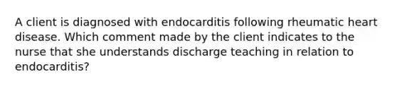 A client is diagnosed with endocarditis following rheumatic heart disease. Which comment made by the client indicates to the nurse that she understands discharge teaching in relation to endocarditis?