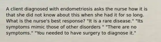 A client diagnosed with endometriosis asks the nurse how it is that she did not know about this when she had it for so long. What is the nurse's best response? "It is a rare disease." "Its symptoms mimic those of other disorders " "There are no symptoms." "You needed to have surgery to diagnose it."