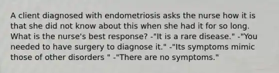 A client diagnosed with endometriosis asks the nurse how it is that she did not know about this when she had it for so long. What is the nurse's best response? -"It is a rare disease." -"You needed to have surgery to diagnose it." -"Its symptoms mimic those of other disorders " -"There are no symptoms."