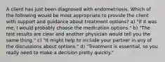 A client has just been diagnosed with endometriosis. Which of the following would be most appropriate to provide the client with support and guidance about treatment options? a) "If it was me, I would probably choose the medication options." b) "The test results are clear and another physician would tell you the same thing." c) "It might help to include your partner in any of the discussions about options." d) "Treatment is essential, so you really need to make a decision pretty quickly."