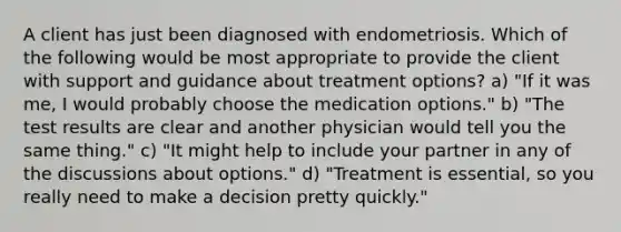 A client has just been diagnosed with endometriosis. Which of the following would be most appropriate to provide the client with support and guidance about treatment options? a) "If it was me, I would probably choose the medication options." b) "The test results are clear and another physician would tell you the same thing." c) "It might help to include your partner in any of the discussions about options." d) "Treatment is essential, so you really need to make a decision pretty quickly."