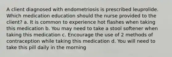 A client diagnosed with endometriosis is prescribed leuprolide. Which medication education should the nurse provided to the client? a. It is common to experience hot flashes when taking this medication b. You may need to take a stool softener when taking this medication c. Encourage the use of 2 methods of contraception while taking this medication d. You will need to take this pill daily in the morning