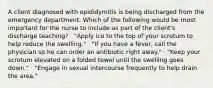 A client diagnosed with epididymitis is being discharged from the emergency department. Which of the following would be most important for the nurse to include as part of the client's discharge teaching? · "Apply ice to the top of your scrotum to help reduce the swelling." · "If you have a fever, call the physician so he can order an antibiotic right away." · "Keep your scrotum elevated on a folded towel until the swelling goes down." · "Engage in sexual intercourse frequently to help drain the area."