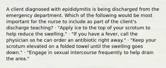 A client diagnosed with epididymitis is being discharged from the emergency department. Which of the following would be most important for the nurse to include as part of the client's discharge teaching? · "Apply ice to the top of your scrotum to help reduce the swelling." · "If you have a fever, call the physician so he can order an antibiotic right away." · "Keep your scrotum elevated on a folded towel until the swelling goes down." · "Engage in sexual intercourse frequently to help drain the area."