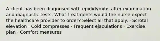 A client has been diagnosed with epididymitis after examination and diagnostic tests. What treatments would the nurse expect the healthcare provider to order? Select all that apply. · Scrotal elevation · Cold compresses · Frequent ejaculations · Exercise plan · Comfort measures