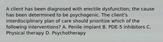 A client has been diagnosed with erectile dysfunction; the cause has been determined to be psychogenic. The client's interdisciplinary plan of care should prioritize which of the following interventions? A. Penile implant B. PDE-5 inhibitors C. Physical therapy D. Psychotherapy