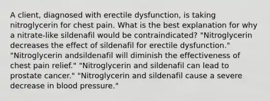 A client, diagnosed with erectile dysfunction, is taking nitroglycerin for chest pain. What is the best explanation for why a nitrate-like sildenafil would be contraindicated? "Nitroglycerin decreases the effect of sildenafil for erectile dysfunction." "Nitroglycerin andsildenafil will diminish the effectiveness of chest pain relief." "Nitroglycerin and sildenafil can lead to prostate cancer." "Nitroglycerin and sildenafil cause a severe decrease in blood pressure."