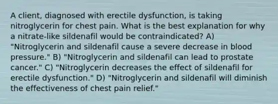 A client, diagnosed with erectile dysfunction, is taking nitroglycerin for chest pain. What is the best explanation for why a nitrate-like sildenafil would be contraindicated? A) "Nitroglycerin and sildenafil cause a severe decrease in blood pressure." B) "Nitroglycerin and sildenafil can lead to prostate cancer." C) "Nitroglycerin decreases the effect of sildenafil for erectile dysfunction." D) "Nitroglycerin and sildenafil will diminish the effectiveness of chest pain relief."