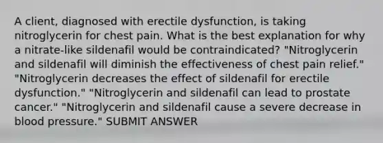 A client, diagnosed with erectile dysfunction, is taking nitroglycerin for chest pain. What is the best explanation for why a nitrate-like sildenafil would be contraindicated? "Nitroglycerin and sildenafil will diminish the effectiveness of chest pain relief." "Nitroglycerin decreases the effect of sildenafil for erectile dysfunction." "Nitroglycerin and sildenafil can lead to prostate cancer." "Nitroglycerin and sildenafil cause a severe decrease in blood pressure." SUBMIT ANSWER