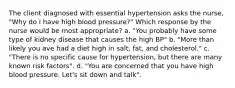 The client diagnosed with essential hypertension asks the nurse, "Why do I have high blood pressure?" Which response by the nurse would be most appropriate? a. "You probably have some type of kidney disease that causes the high BP" b. "More than likely you ave had a diet high in salt, fat, and cholesterol." c. "There is no specific cause for hypertension, but there are many known risk factors". d. "You are concerned that you have high blood pressure. Let's sit down and talk".