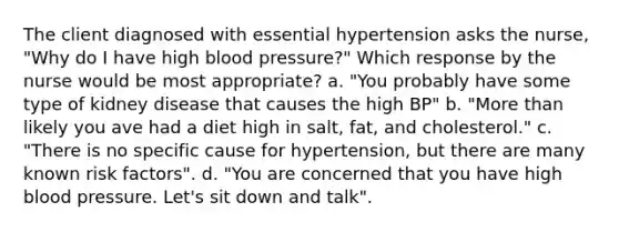 The client diagnosed with essential hypertension asks the nurse, "Why do I have high blood pressure?" Which response by the nurse would be most appropriate? a. "You probably have some type of kidney disease that causes the high BP" b. "More than likely you ave had a diet high in salt, fat, and cholesterol." c. "There is no specific cause for hypertension, but there are many known risk factors". d. "You are concerned that you have high blood pressure. Let's sit down and talk".