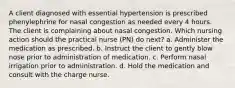 A client diagnosed with essential hypertension is prescribed phenylephrine for nasal congestion as needed every 4 hours. The client is complaining about nasal congestion. Which nursing action should the practical nurse (PN) do next? a. Administer the medication as prescribed. b. Instruct the client to gently blow nose prior to administration of medication. c. Perform nasal irrigation prior to administration. d. Hold the medication and consult with the charge nurse.