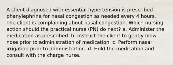 A client diagnosed with essential hypertension is prescribed phenylephrine for nasal congestion as needed every 4 hours. The client is complaining about nasal congestion. Which nursing action should the practical nurse (PN) do next? a. Administer the medication as prescribed. b. Instruct the client to gently blow nose prior to administration of medication. c. Perform nasal irrigation prior to administration. d. Hold the medication and consult with the charge nurse.