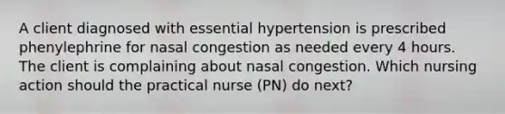 A client diagnosed with essential hypertension is prescribed phenylephrine for nasal congestion as needed every 4 hours. The client is complaining about nasal congestion. Which nursing action should the practical nurse (PN) do next?