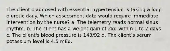 The client diagnosed with essential hypertension is taking a loop diuretic daily. Which assessment data would require immediate intervention by the nurse? a. The telemetry reads normal sinus rhythm. b. The client has a weight gain of 2kg within 1 to 2 days c. The client's blood pressure is 148/92 d. The client's serum potassium level is 4.5 mEq.