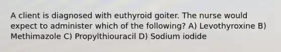 A client is diagnosed with euthyroid goiter. The nurse would expect to administer which of the following? A) Levothyroxine B) Methimazole C) Propylthiouracil D) Sodium iodide