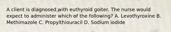 A client is diagnosed with euthyroid goiter. The nurse would expect to administer which of the following? A. Levothyroxine B. Methimazole C. Propylthiouracil D. Sodium iodide