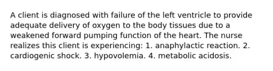 A client is diagnosed with failure of the left ventricle to provide adequate delivery of oxygen to the body tissues due to a weakened forward pumping function of the heart. The nurse realizes this client is experiencing: 1. anaphylactic reaction. 2. cardiogenic shock. 3. hypovolemia. 4. metabolic acidosis.