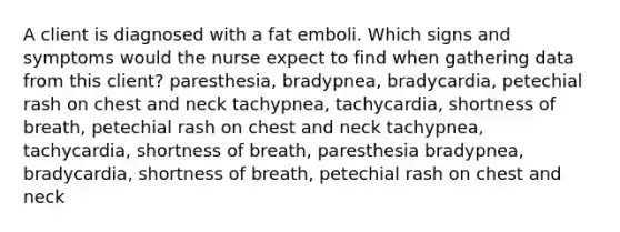 A client is diagnosed with a fat emboli. Which signs and symptoms would the nurse expect to find when gathering data from this client? paresthesia, bradypnea, bradycardia, petechial rash on chest and neck tachypnea, tachycardia, shortness of breath, petechial rash on chest and neck tachypnea, tachycardia, shortness of breath, paresthesia bradypnea, bradycardia, shortness of breath, petechial rash on chest and neck