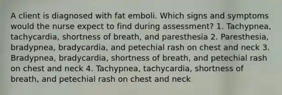 A client is diagnosed with fat emboli. Which signs and symptoms would the nurse expect to find during assessment? 1. Tachypnea, tachycardia, shortness of breath, and paresthesia 2. Paresthesia, bradypnea, bradycardia, and petechial rash on chest and neck 3. Bradypnea, bradycardia, shortness of breath, and petechial rash on chest and neck 4. Tachypnea, tachycardia, shortness of breath, and petechial rash on chest and neck