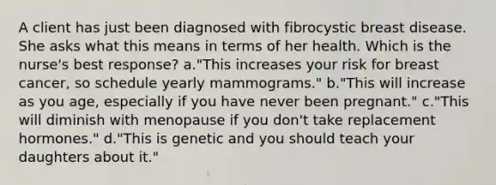 A client has just been diagnosed with fibrocystic breast disease. She asks what this means in terms of her health. Which is the nurse's best response? a."This increases your risk for breast cancer, so schedule yearly mammograms." b."This will increase as you age, especially if you have never been pregnant." c."This will diminish with menopause if you don't take replacement hormones." d."This is genetic and you should teach your daughters about it."