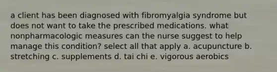 a client has been diagnosed with fibromyalgia syndrome but does not want to take the prescribed medications. what nonpharmacologic measures can the nurse suggest to help manage this condition? select all that apply a. acupuncture b. stretching c. supplements d. tai chi e. vigorous aerobics