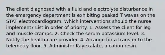 The client diagnosed with a fluid and electrolyte disturbance in the emergency department is exhibiting peaked T waves on the STAT electrocardiogram. Which interventions should the nurse implement? List in order of priority. 1. Assess the client for leg and muscle cramps. 2. Check the serum potassium level. 3. Notify the health-care provider. 4. Arrange for a transfer to the telemetry floor. 5. Administer Kayexalate, a cation resin.