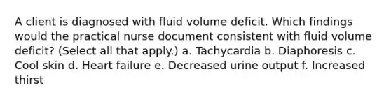 A client is diagnosed with fluid volume deficit. Which findings would the practical nurse document consistent with fluid volume deficit? (Select all that apply.) a. Tachycardia b. Diaphoresis c. Cool skin d. Heart failure e. Decreased urine output f. Increased thirst