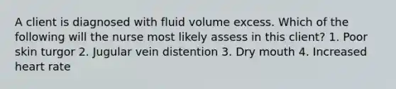 A client is diagnosed with fluid volume excess. Which of the following will the nurse most likely assess in this client? 1. Poor skin turgor 2. Jugular vein distention 3. Dry mouth 4. Increased heart rate