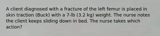 A client diagnosed with a fracture of the left femur is placed in skin traction (Buck) with a 7-lb (3.2 kg) weight. The nurse notes the client keeps sliding down in bed. The nurse takes which action?