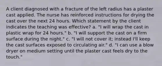 A client diagnosed with a fracture of the left radius has a plaster cast applied. The nurse has reinforced instructions for drying the cast over the next 24 hours. Which statement by the client indicates the teaching was effective? a. "I will wrap the cast in plastic wrap for 24 hours." b. "I will support the cast on a firm surface during the night." c. "I will not cover it; instead I'll keep the cast surfaces exposed to circulating air." d. "I can use a blow dryer on medium setting until the plaster cast feels dry to the touch."