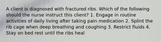 A client is diagnosed with fractured ribs. Which of the following should the nurse instruct this client? 1. Engage in routine activities of daily living after taking pain medication 2. Splint the rib cage when deep breathing and coughing 3. Restrict fluids 4. Stay on bed rest until the ribs heal