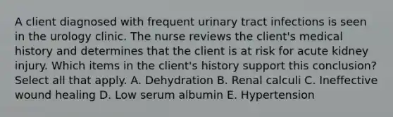 A client diagnosed with frequent urinary tract infections is seen in the urology clinic. The nurse reviews the client's medical history and determines that the client is at risk for acute kidney injury. Which items in the client's history support this conclusion? Select all that apply. A. Dehydration B. Renal calculi C. Ineffective wound healing D. Low serum albumin E. Hypertension