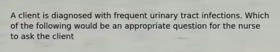 A client is diagnosed with frequent urinary tract infections. Which of the following would be an appropriate question for the nurse to ask the client